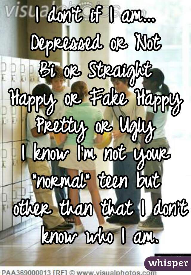 I don't if I am...
Depressed or Not
Bi or Straight
Happy or Fake Happy
Pretty or Ugly
I know I'm not your "normal" teen but  other than that I don't know who I am.