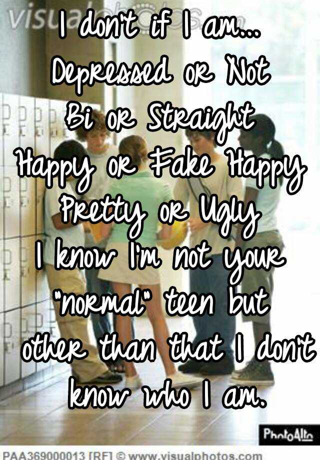 I don't if I am...
Depressed or Not
Bi or Straight
Happy or Fake Happy
Pretty or Ugly
I know I'm not your "normal" teen but  other than that I don't know who I am.