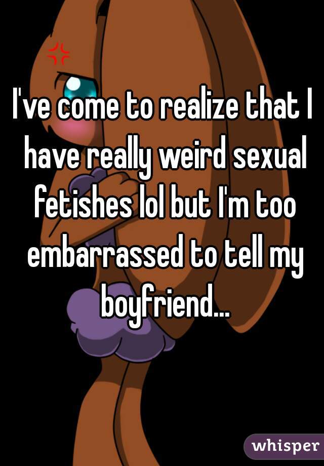 I've come to realize that I have really weird sexual fetishes lol but I'm too embarrassed to tell my boyfriend...