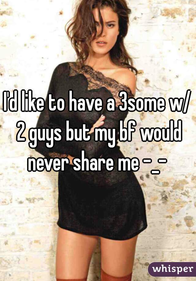 I'd like to have a 3some w/ 2 guys but my bf would never share me -_- 