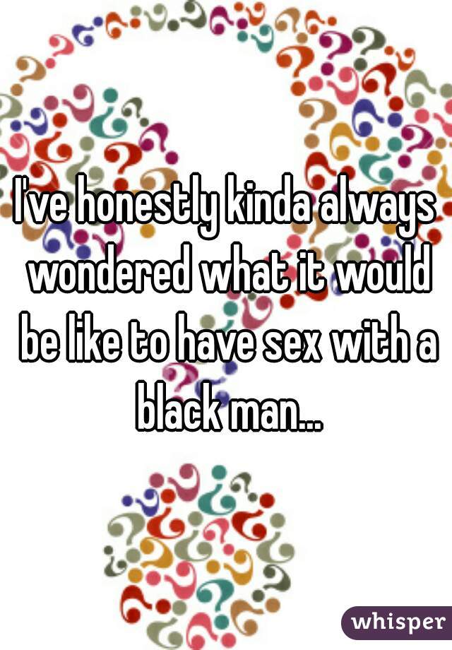 I've honestly kinda always wondered what it would be like to have sex with a black man...