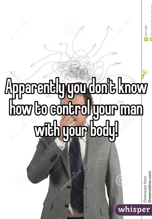 Apparently you don't know how to control your man with your body!
