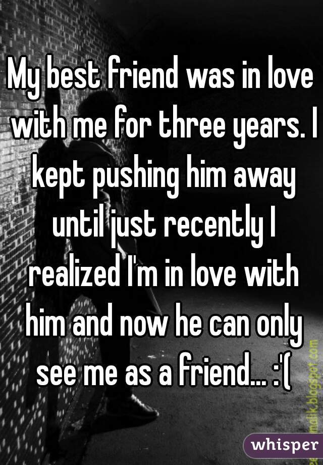My best friend was in love with me for three years. I kept pushing him away until just recently I realized I'm in love with him and now he can only see me as a friend... :'(