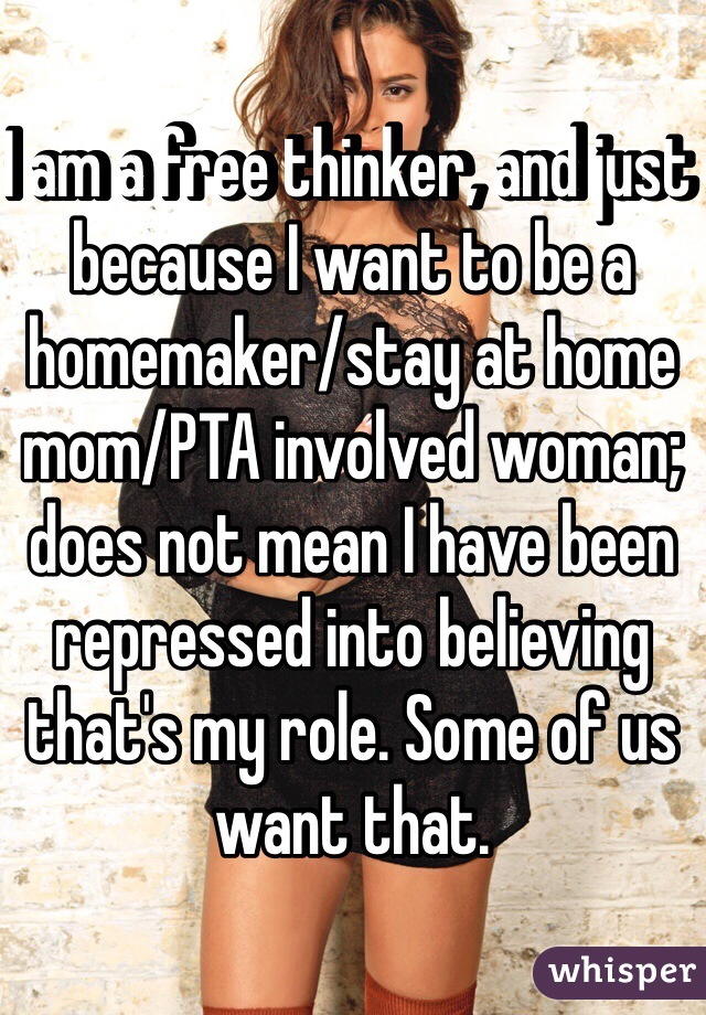 I am a free thinker, and just because I want to be a homemaker/stay at home mom/PTA involved woman; does not mean I have been repressed into believing that's my role. Some of us want that.