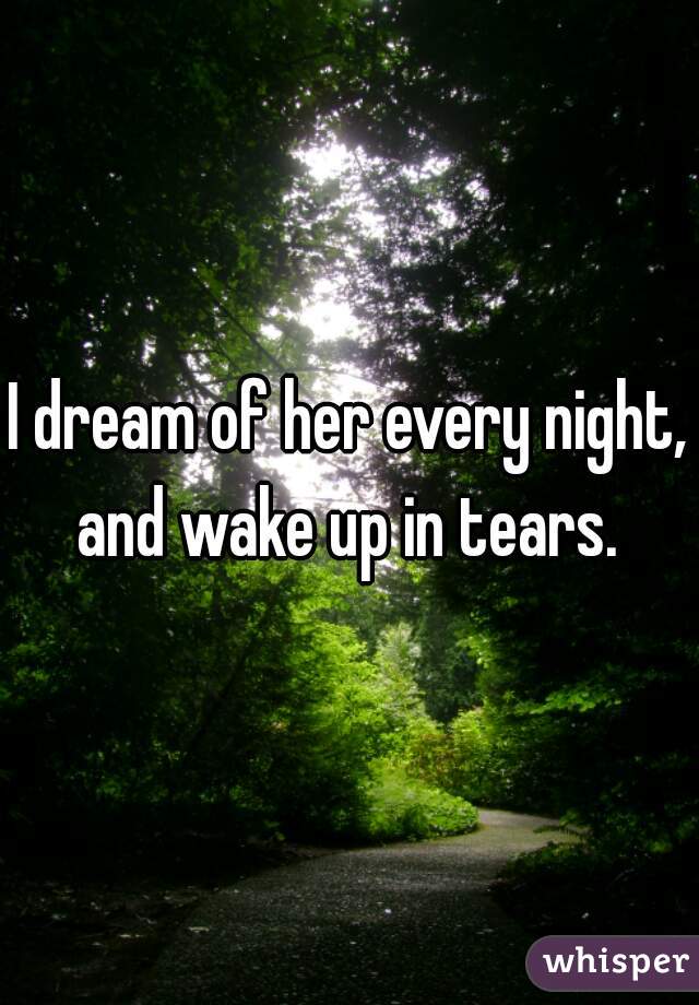 I dream of her every night, and wake up in tears. 