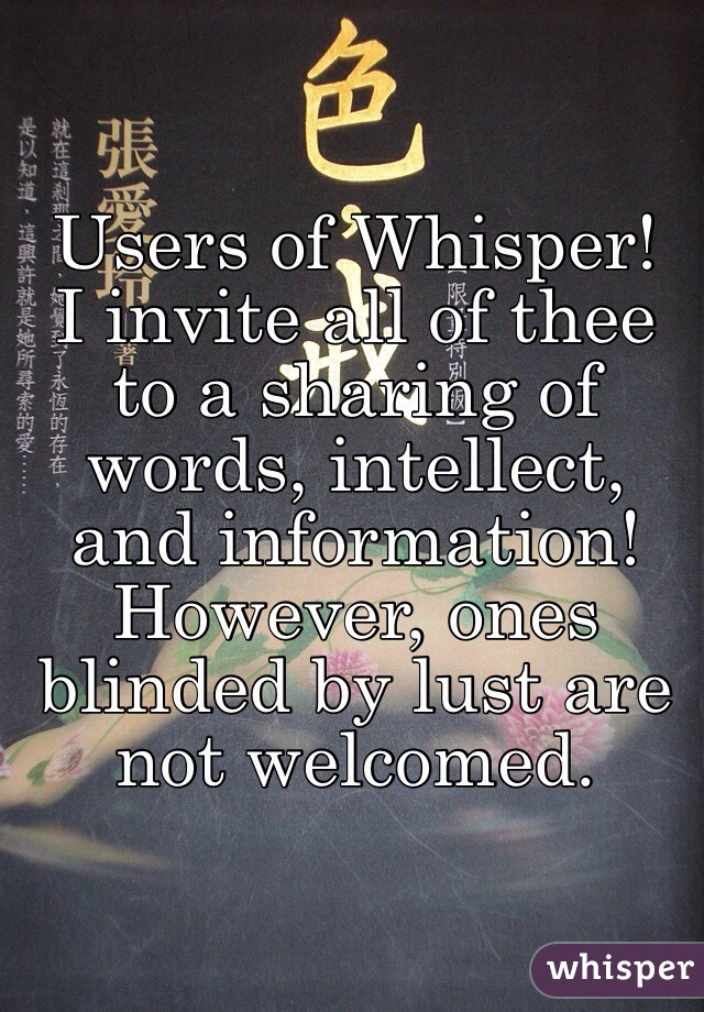 Users of Whisper!
I invite all of thee to a sharing of words, intellect, and information!
However, ones blinded by lust are not welcomed. 
