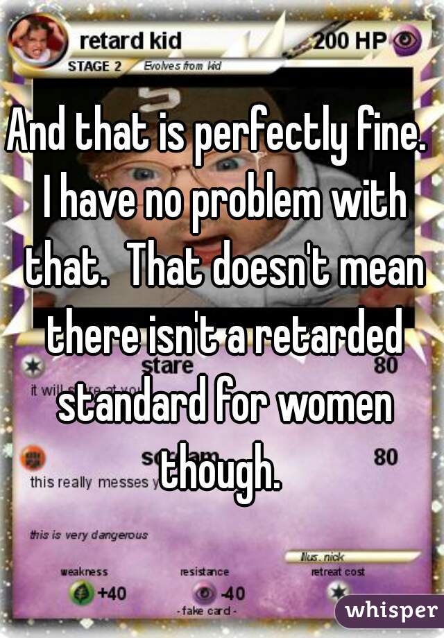And that is perfectly fine.  I have no problem with that.  That doesn't mean there isn't a retarded standard for women though. 