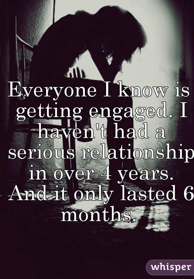 Everyone I know is getting engaged. I haven't had a serious relationship in over 4 years. And it only lasted 6 months. 
