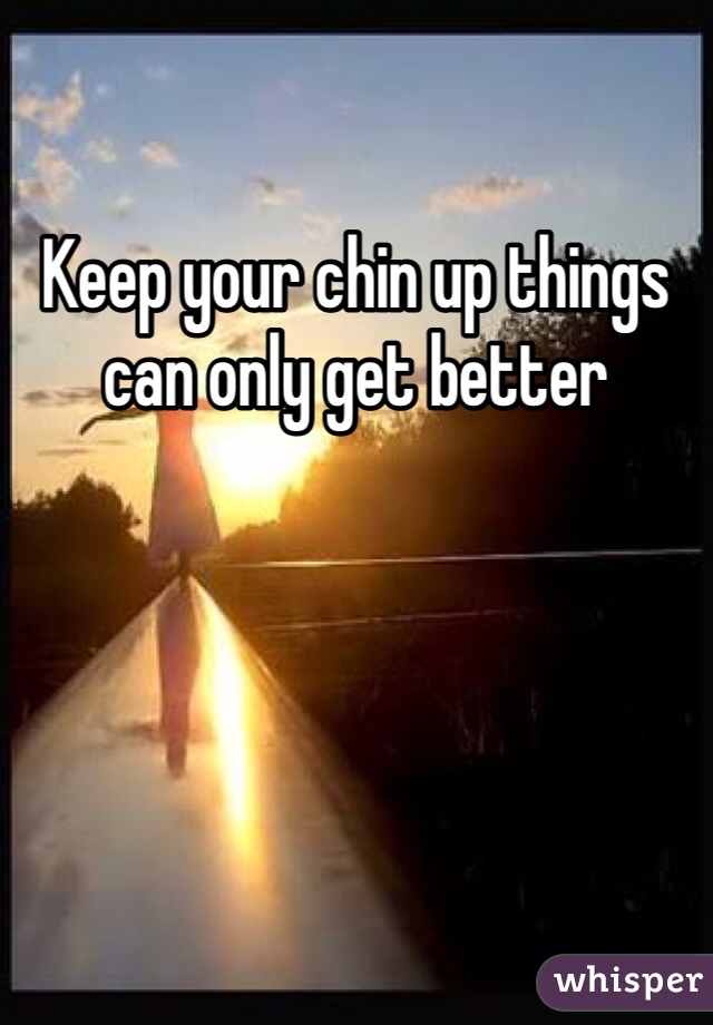 Keep your chin up things can only get better 