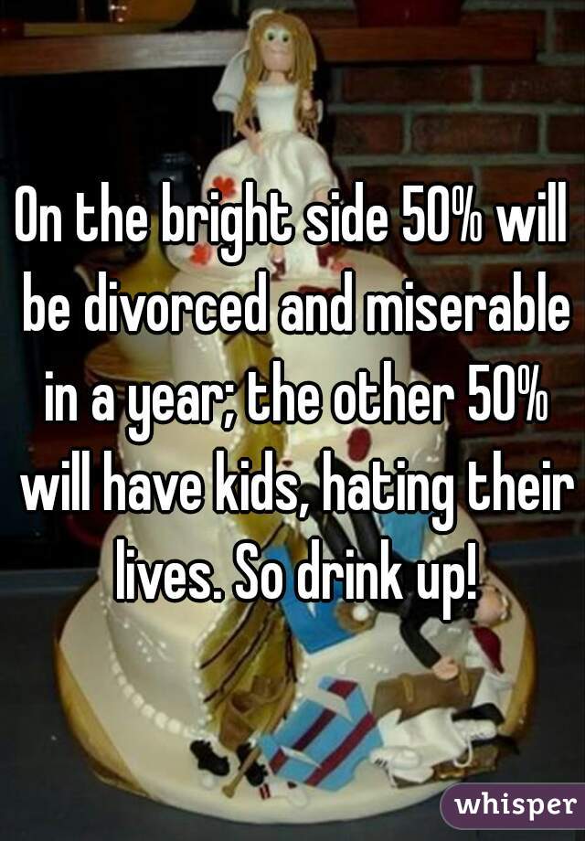 On the bright side 50% will be divorced and miserable in a year; the other 50% will have kids, hating their lives. So drink up!