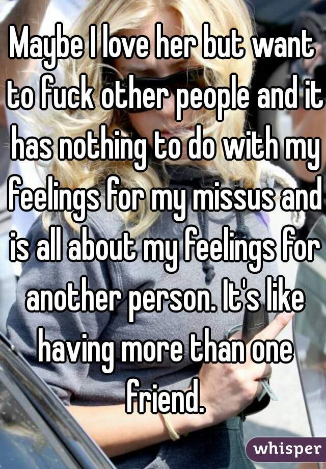 Maybe I love her but want to fuck other people and it has nothing to do with my feelings for my missus and is all about my feelings for another person. It's like having more than one friend.