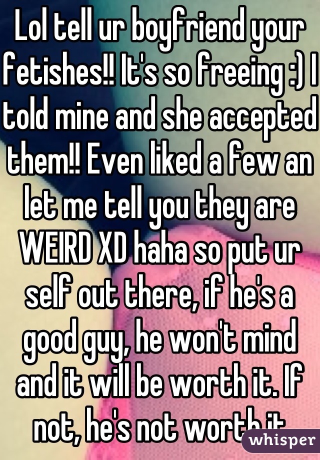 Lol tell ur boyfriend your fetishes!! It's so freeing :) I told mine and she accepted them!! Even liked a few an let me tell you they are WEIRD XD haha so put ur self out there, if he's a good guy, he won't mind and it will be worth it. If not, he's not worth it