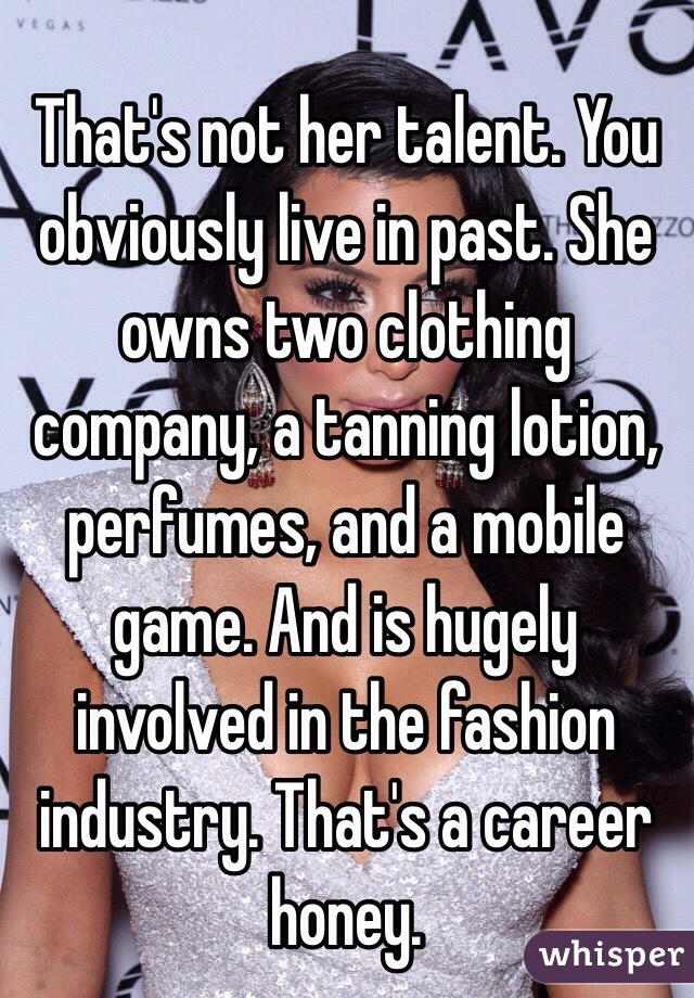 That's not her talent. You obviously live in past. She owns two clothing company, a tanning lotion, perfumes, and a mobile game. And is hugely involved in the fashion industry. That's a career honey.