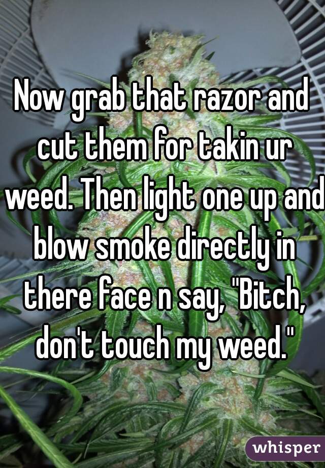 Now grab that razor and cut them for takin ur weed. Then light one up and blow smoke directly in there face n say, "Bitch, don't touch my weed."