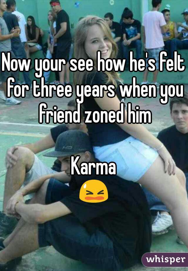 Now your see how he's felt for three years when you friend zoned him

Karma
😫