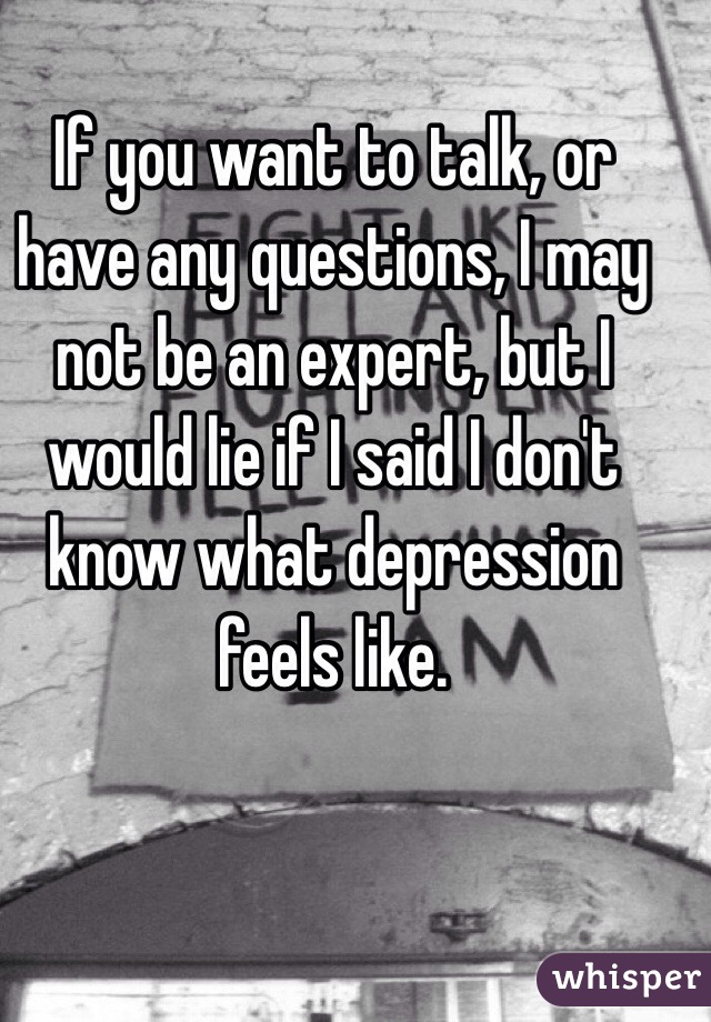 If you want to talk, or have any questions, I may not be an expert, but I would lie if I said I don't know what depression feels like. 