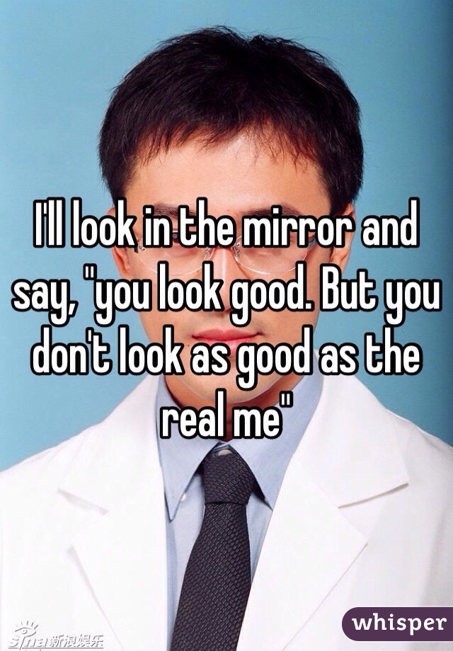 I'll look in the mirror and say, "you look good. But you don't look as good as the real me"