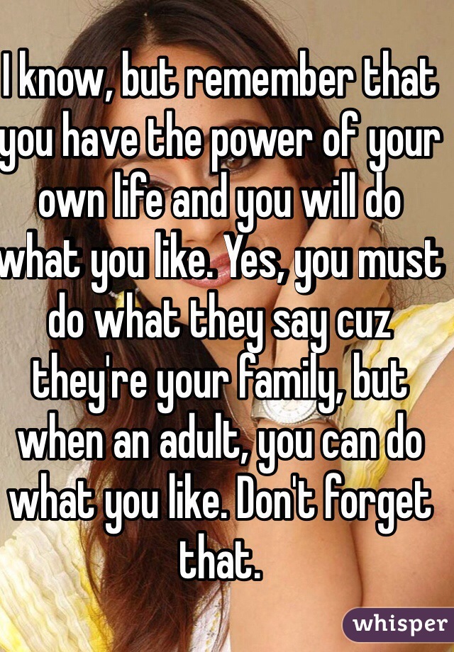 I know, but remember that you have the power of your own life and you will do what you like. Yes, you must do what they say cuz they're your family, but when an adult, you can do what you like. Don't forget that.