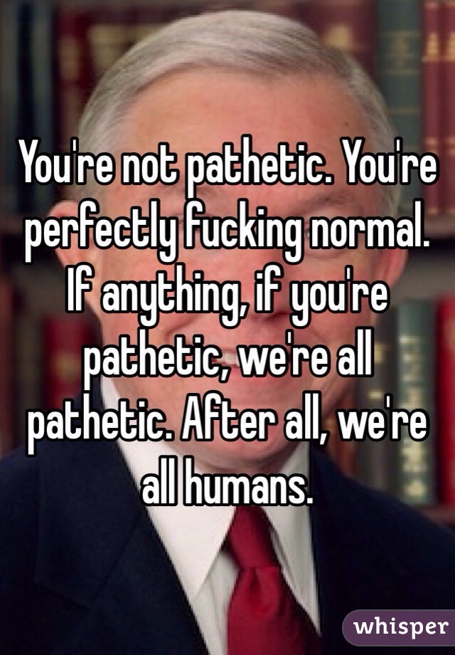 You're not pathetic. You're perfectly fucking normal. If anything, if you're pathetic, we're all pathetic. After all, we're all humans. 