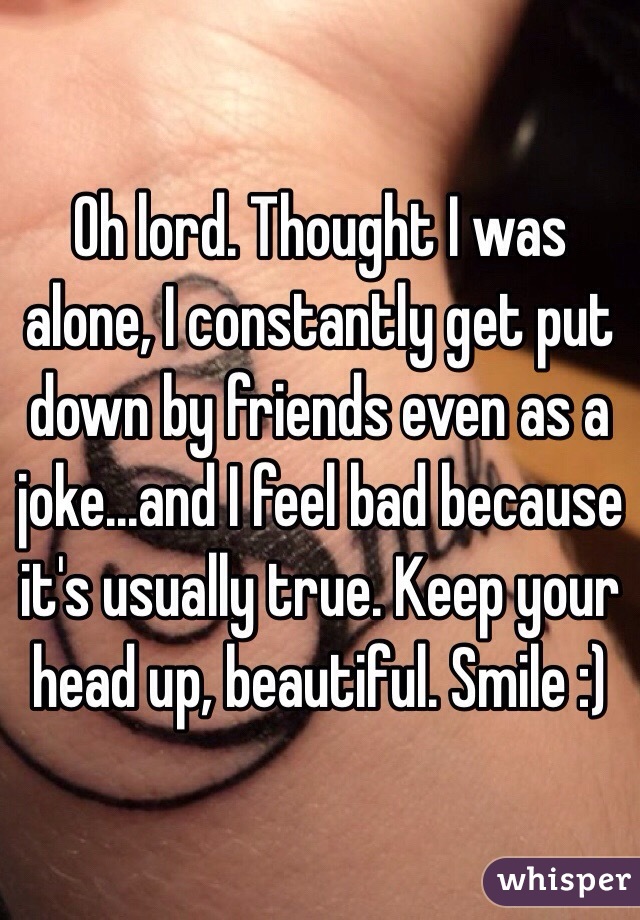 Oh lord. Thought I was alone, I constantly get put down by friends even as a joke...and I feel bad because it's usually true. Keep your head up, beautiful. Smile :)