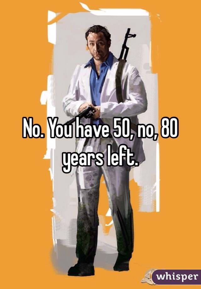 No. You have 50, no, 80 years left. 