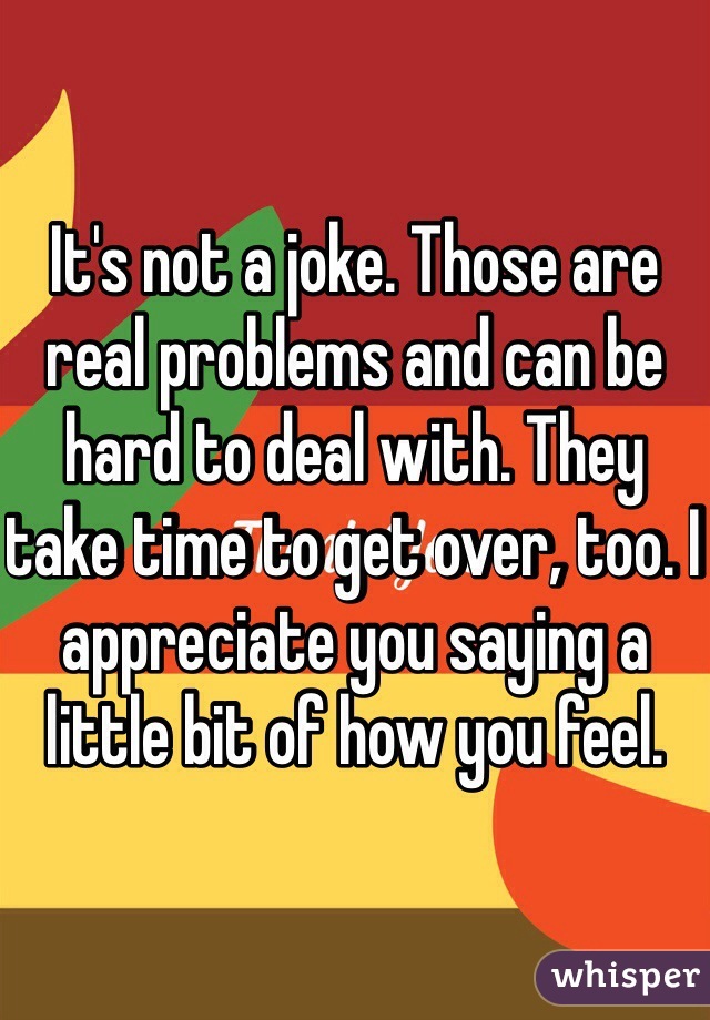 It's not a joke. Those are real problems and can be hard to deal with. They take time to get over, too. I appreciate you saying a little bit of how you feel. 