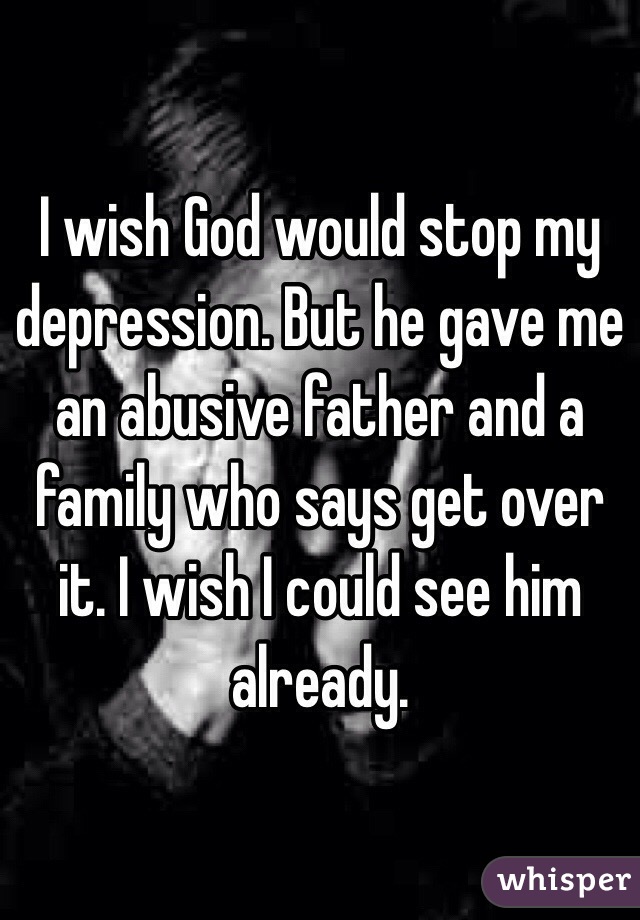I wish God would stop my depression. But he gave me an abusive father and a family who says get over it. I wish I could see him already. 