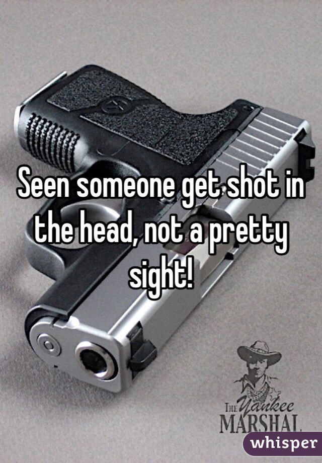 Seen someone get shot in the head, not a pretty sight!