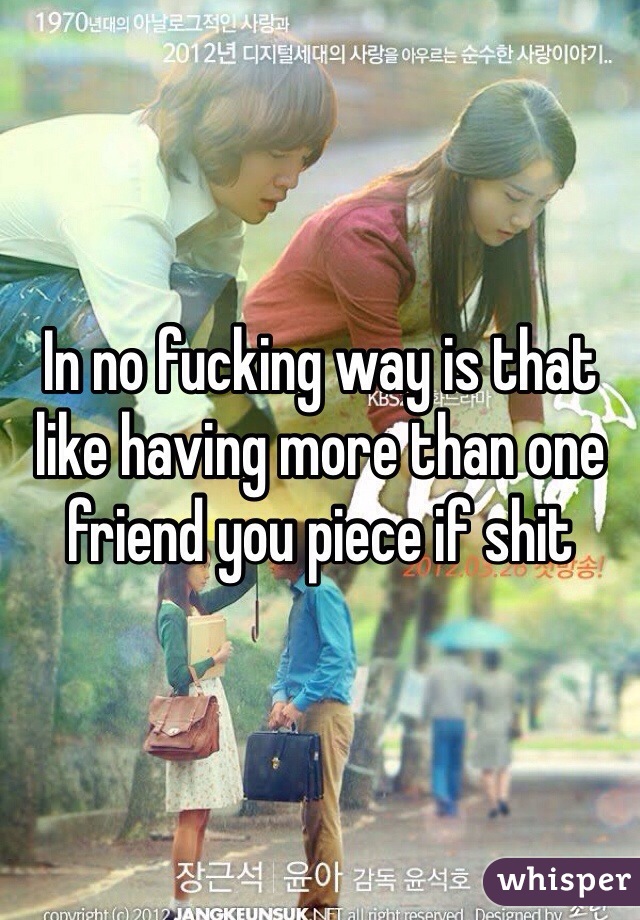 In no fucking way is that like having more than one friend you piece if shit