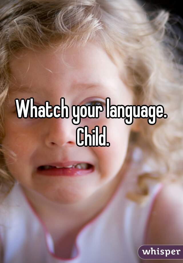 Whatch your language. Child.