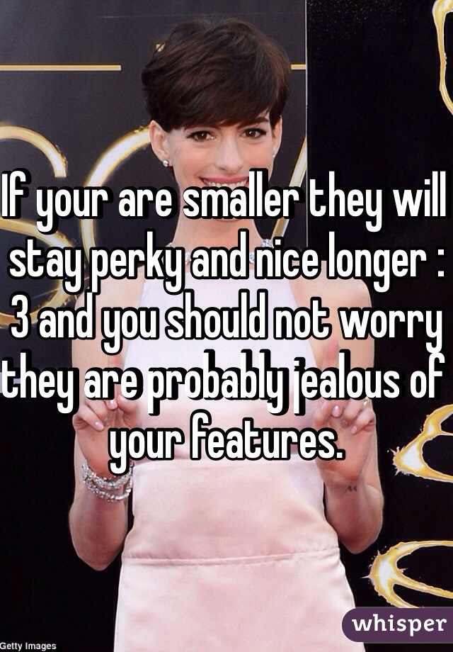 If your are smaller they will stay perky and nice longer :3 and you should not worry they are probably jealous of your features. 