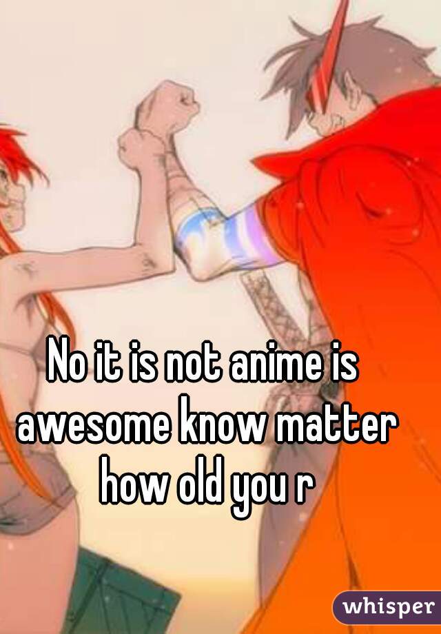 No it is not anime is awesome know matter how old you r