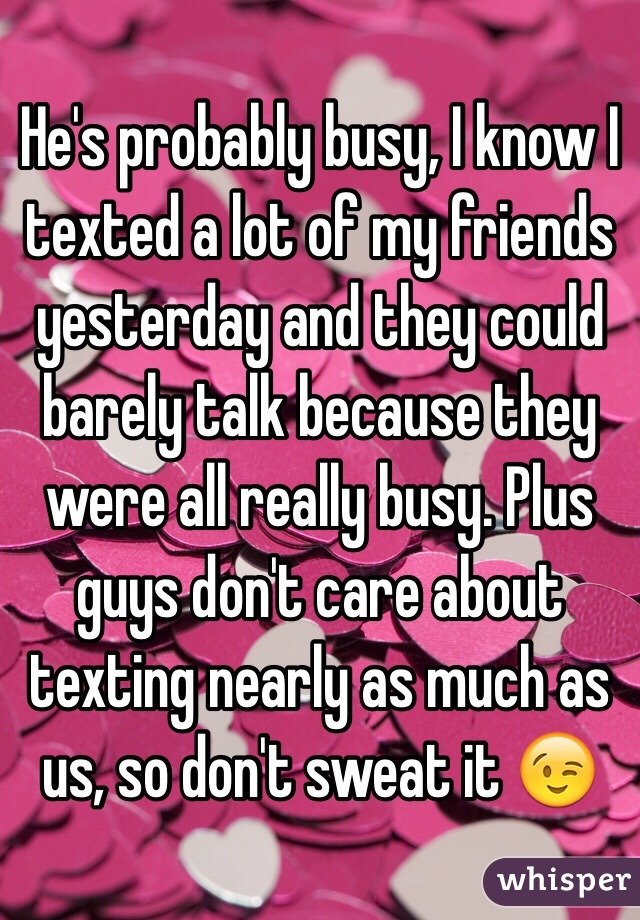 He's probably busy, I know I texted a lot of my friends yesterday and they could barely talk because they were all really busy. Plus guys don't care about texting nearly as much as us, so don't sweat it 😉