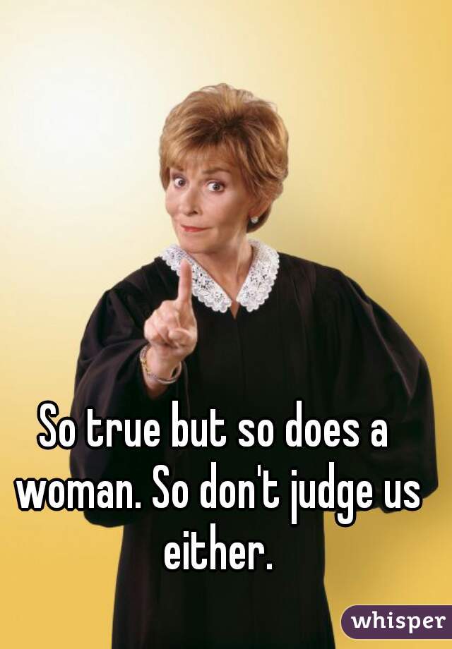 So true but so does a woman. So don't judge us either.