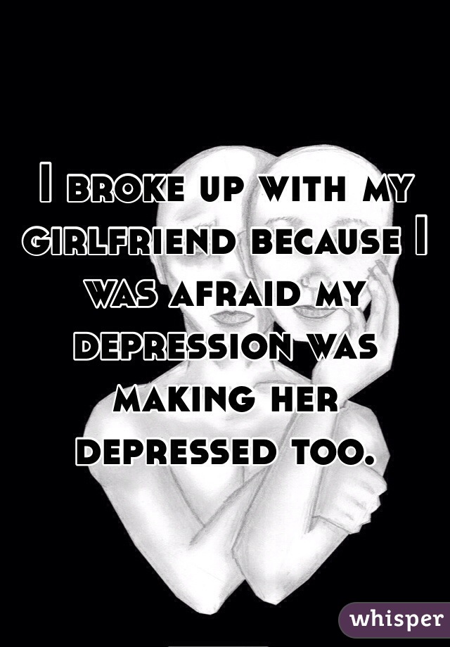 I broke up with my girlfriend because I was afraid my depression was making her depressed too.