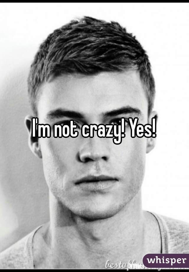 I'm not crazy! Yes!