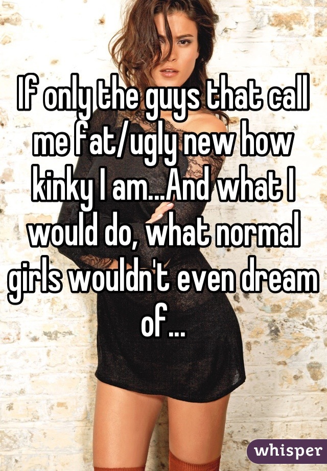 If only the guys that call me fat/ugly new how kinky I am...And what I would do, what normal girls wouldn't even dream of...