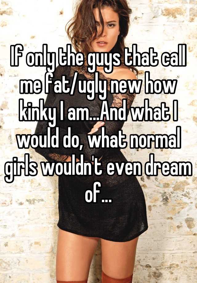 If only the guys that call me fat/ugly new how kinky I am...And what I would do, what normal girls wouldn't even dream of...