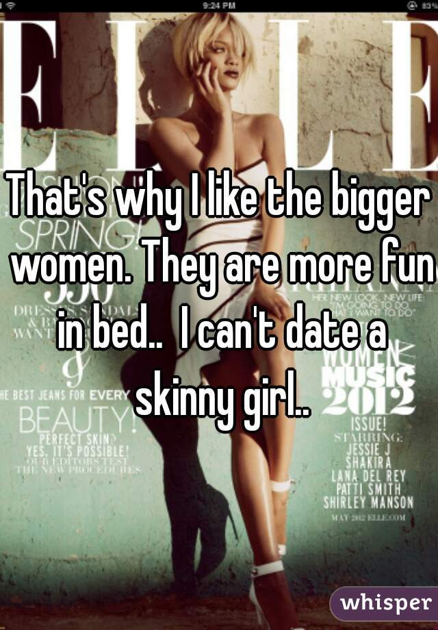 That's why I like the bigger women. They are more fun in bed..  I can't date a skinny girl..