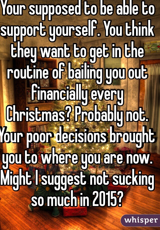 Your supposed to be able to support yourself. You think they want to get in the routine of bailing you out financially every Christmas? Probably not. Your poor decisions brought you to where you are now. Might I suggest not sucking so much in 2015? 