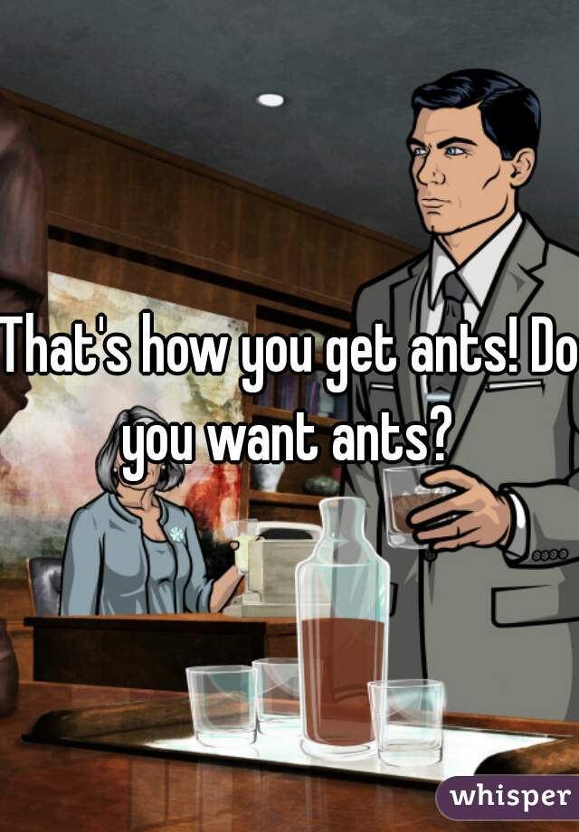That's how you get ants! Do you want ants? 