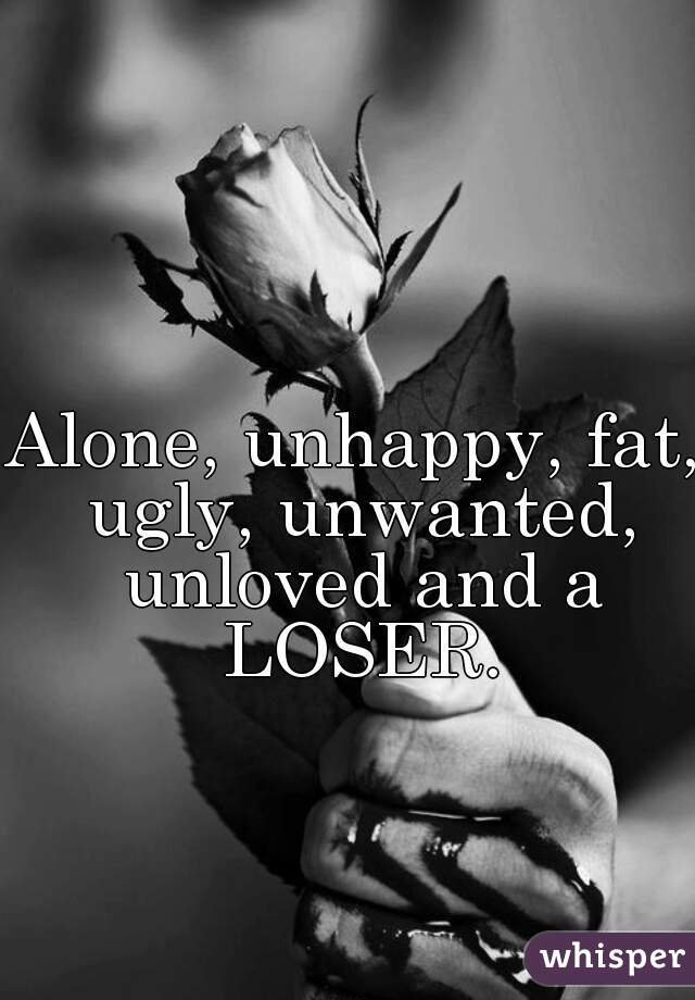 Alone, unhappy, fat, ugly, unwanted, unloved and a LOSER.