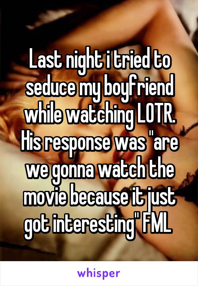Last night i tried to seduce my boyfriend while watching LOTR. His response was "are we gonna watch the movie because it just got interesting" FML 