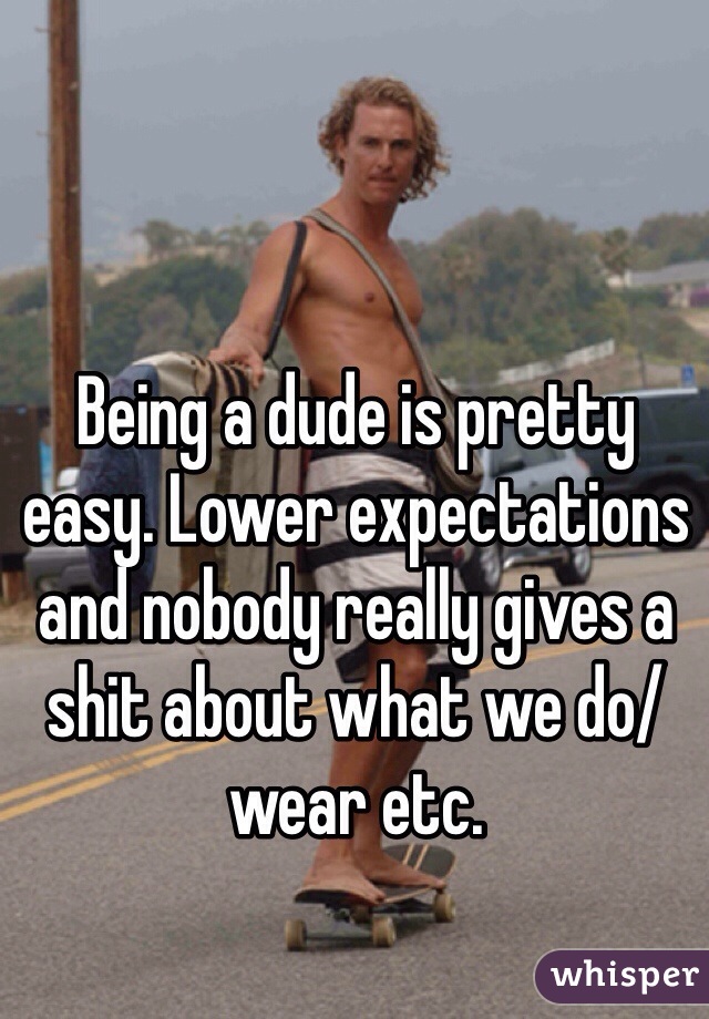 Being a dude is pretty easy. Lower expectations and nobody really gives a shit about what we do/wear etc.
