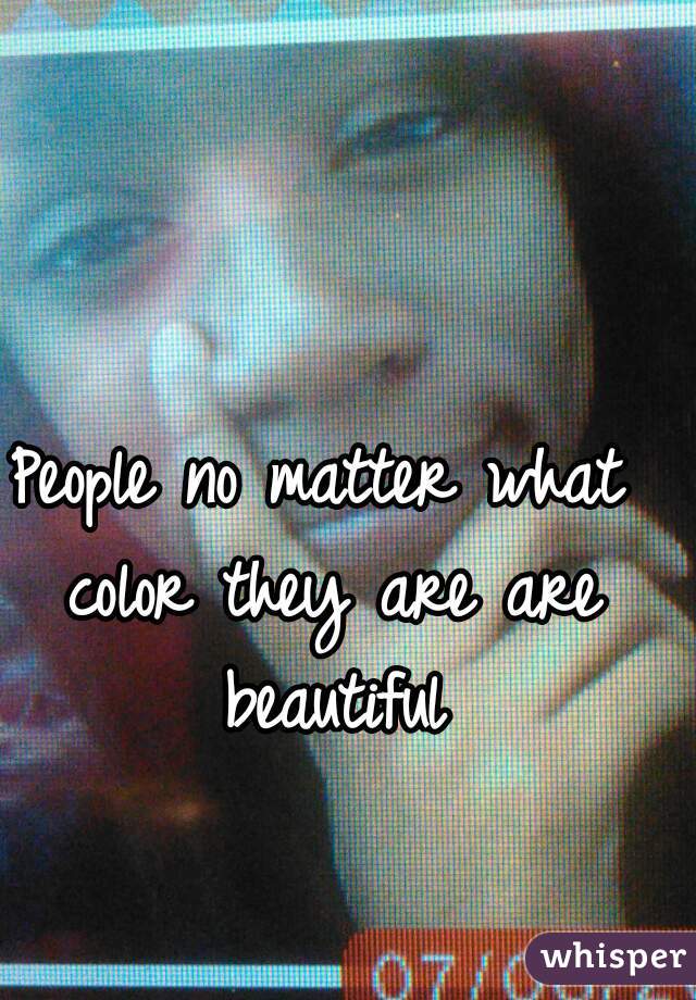 People no matter what color they are are beautiful