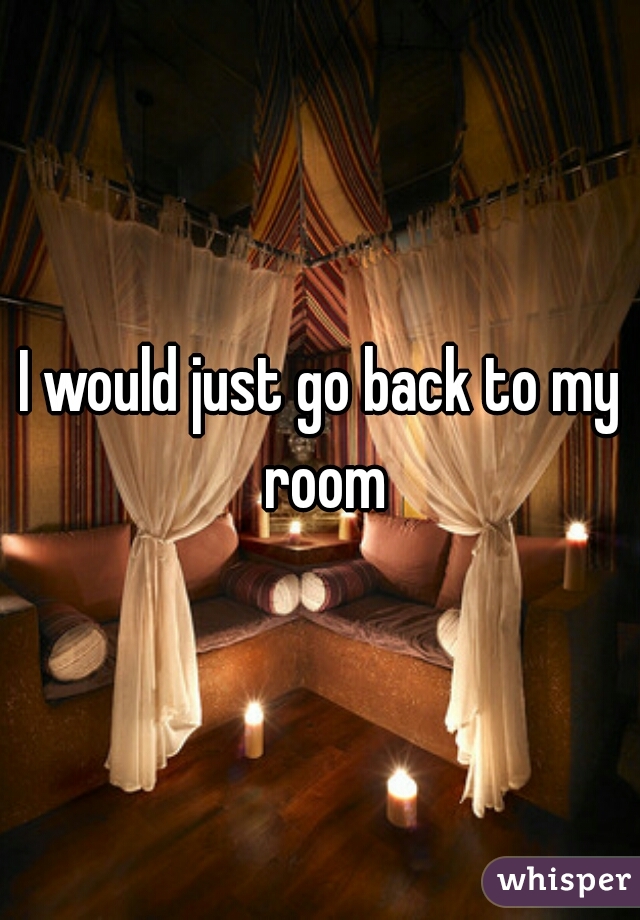 I would just go back to my room