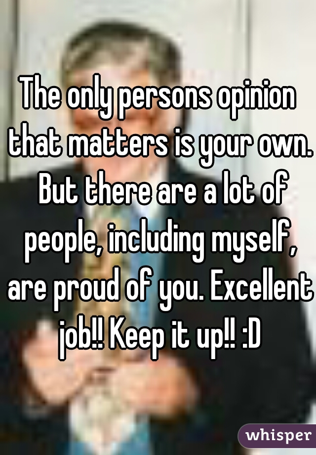 The only persons opinion that matters is your own.  But there are a lot of people, including myself, are proud of you. Excellent job!! Keep it up!! :D