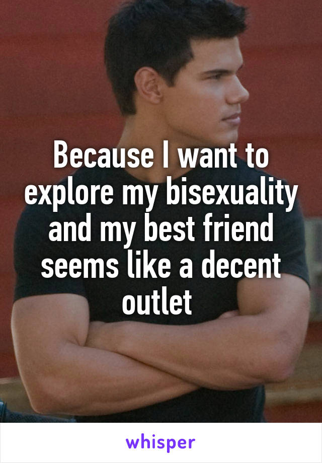 Because I want to explore my bisexuality and my best friend seems like a decent outlet 
