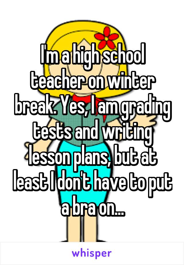 I'm a high school teacher on winter break. Yes, I am grading tests and writing lesson plans, but at least I don't have to put a bra on...