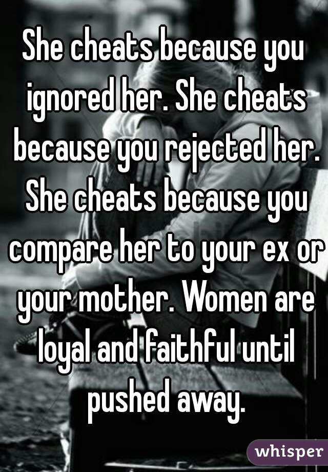 She cheats because you ignored her. She cheats because you rejected her. She cheats because you compare her to your ex or your mother. Women are loyal and faithful until pushed away.
